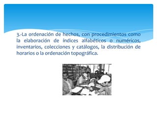3.-La ordenación de hechos, con procedimientos como
la elaboración de índices alfabéticos o numéricos,
inventarios, colecciones y catálogos, la distribución de
horarios o la ordenación topográfica.
 