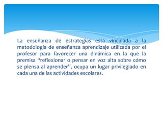 La enseñanza de estrategias está vinculada a la
metodología de enseñanza aprendizaje utilizada por el
profesor para favorecer una dinámica en la que la
premisa “reflexionar o pensar en voz alta sobre cómo
se piensa al aprender”, ocupa un lugar privilegiado en
cada una de las actividades escolares.
 