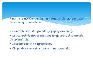 Para la elección de las estrategias de aprendizaje,
tenemos que considerar:

• Los contenidos de aprendizaje (tipo y cantidad).
• Los conocimientos previos que tenga sobre el contenido
de aprendizaje.
• Las condiciones de aprendizaje.
• El tipo de evaluación al que va a ser sometido.
 