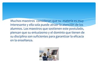 Muchos maestros consideran que su materia es muy
interesante y ella sola puede atraer la atención de los
alumnos. Los maestros que sostienen este postulado,
piensan que su entusiasmo y el dominio que tienen de
su disciplina son suficientes para garantizar la eficacia
en la enseñanza.
 