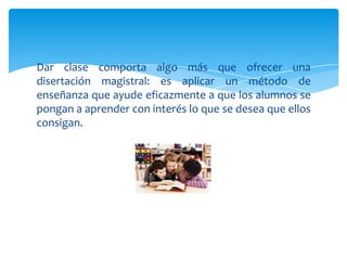 Dar clase comporta algo más que ofrecer una
disertación magistral: es aplicar un método de
enseñanza que ayude eficazmente a que los alumnos se
pongan a aprender con interés lo que se desea que ellos
consigan.
 