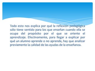 Todo esto nos explica por qué la reflexión pedagógica
sólo tiene sentido para los que enseñan cuando ella se
ocupa del propósito por el que se oriente el
aprendizaje. Efectivamente, para llegar a explicar por
qué un alumno aprende o no aprende, hay que analizar
previamente la calidad de las ayudas de la enseñanza.
 