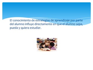 El conocimiento de estrategias de aprendizaje por parte
del alumno influye directamente en que el alumno sepa,
pueda y quiera estudiar.
 