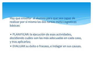 Hay que enseñar al alumno para que sea capaz de
realizar por si mismo las dos tareas meta cognitivas
básicas:

• PLANIFICAR: la ejecución de esas actividades,
decidiendo cuáles son las más adecuadas en cada caso,
y tras aplicarlas;
• EVALUAR su éxito o fracaso, e indagar en sus causas.
 
