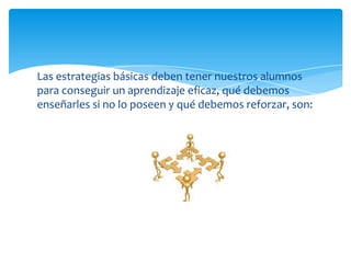 Las estrategias básicas deben tener nuestros alumnos
para conseguir un aprendizaje eficaz, qué debemos
enseñarles si no lo poseen y qué debemos reforzar, son:
 