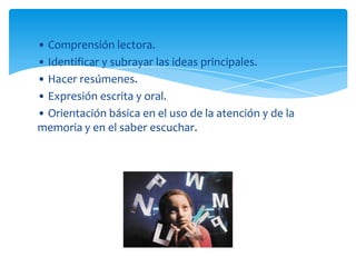 • Comprensión lectora.
• Identificar y subrayar las ideas principales.
• Hacer resúmenes.
• Expresión escrita y oral.
• Orientación básica en el uso de la atención y de la
memoria y en el saber escuchar.
 