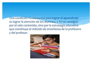 Una condición fundamental para lograr el aprendizaje
es lograr la atención de los alumnos, y no se consigue
por el solo contenido, sino por la estrategia educativa
que constituye el método de enseñanza de la profesora
y del profesor.
 