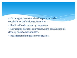 • Estrategias de memorización para recordar
vocabulario, definiciones, fórmulas....
• Realización de síntesis y esquemas.
• Estrategias para los exámenes, para aprovechar las
clases y para tomar apuntes.
• Realización de mapas conceptuales.
 