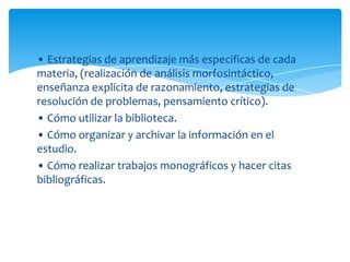 • Estrategias de aprendizaje más especificas de cada
materia, (realización de análisis morfosintáctico,
enseñanza explícita de razonamiento, estrategias de
resolución de problemas, pensamiento crítico).
• Cómo utilizar la biblioteca.
• Cómo organizar y archivar la información en el
estudio.
• Cómo realizar trabajos monográficos y hacer citas
bibliográficas.
 