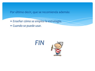 Por último decir, que se recomienda además:

• Enseñar cómo se emplea la estrategia.
• Cuando se puede usar.




                  FIN
 