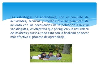 Las estrategias de aprendizaje, son el conjunto de
actividades, técnicas y medios que se planifican de
acuerdo con las necesidades de la población a la cual
van dirigidas, los objetivos que persiguen y la naturaleza
de las áreas y cursos, todo esto con la finalidad de hacer
más efectivo el proceso de aprendizaje.
 