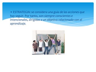• ESTRATEGIA: se considera una guía de las acciones que
hay seguir. Por tanto, son siempre conscientes e
intencionales, dirigidas a un objetivo relacionado con el
aprendizaje.
 