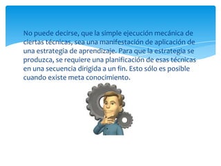 No puede decirse, que la simple ejecución mecánica de
ciertas técnicas, sea una manifestación de aplicación de
una estrategia de aprendizaje. Para que la estrategia se
produzca, se requiere una planificación de esas técnicas
en una secuencia dirigida a un fin. Esto sólo es posible
cuando existe meta conocimiento.
 