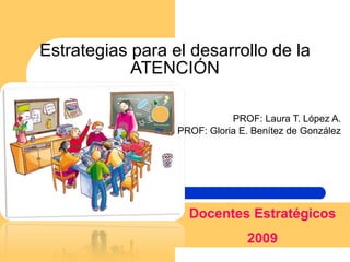 Estrategias para el desarrollo de la ATENCIÓN PROF: Laura T. López A. PROF: Gloria E. Benítez de González Docentes Estratégicos 2009 