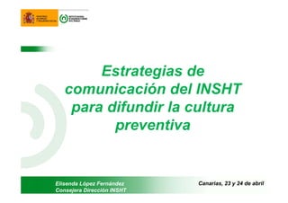 Estrategias de
comunicación del INSHT
para difundir la cultura
preventiva
Elisenda López Fernández
Consejera Dirección INSHT
Canarias, 23 y 24 de abril
 