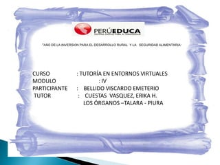 “AÑO DE LA INVERSIÓN PARA EL DESARROLLO RURAL Y LA SEGURIDAD ALIMENTARIA”




CURSO                : TUTORÍA EN ENTORNOS VIRTUALES
MODULO                       : IV
PARTICIPANTE         : BELLIDO VISCARDO EMETERIO
TUTOR                 : CUESTAS VASQUEZ, ERIKA H.
                        LOS ÓRGANOS –TALARA - PIURA
 