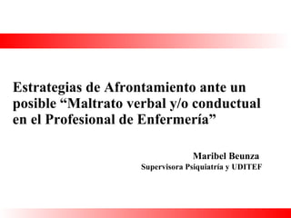 Estrategias de Afrontamiento ante un posible “Maltrato verbal y/o conductual en el Profesional de Enfermería”   Maribel Beunza Supervisora Psiquiatría y UDITEF 