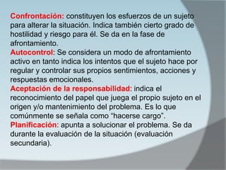 Confrontación: constituyen los esfuerzos de un sujeto
para alterar la situación. Indica también cierto grado de
hostilidad y riesgo para él. Se da en la fase de
afrontamiento.
Autocontrol: Se considera un modo de afrontamiento
activo en tanto indica los intentos que el sujeto hace por
regular y controlar sus propios sentimientos, acciones y
respuestas emocionales.
Aceptación de la responsabilidad: indica el
reconocimiento del papel que juega el propio sujeto en el
origen y/o mantenimiento del problema. Es lo que
comúnmente se señala como “hacerse cargo”.
Planificación: apunta a solucionar el problema. Se da
durante la evaluación de la situación (evaluación
secundaria).
 