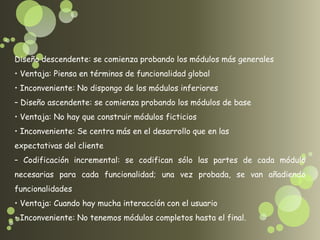 Diseño descendente: se comienza probando los módulos más generales
• Ventaja: Piensa en términos de funcionalidad global
• Inconveniente: No dispongo de los módulos inferiores
– Diseño ascendente: se comienza probando los módulos de base
• Ventaja: No hay que construir módulos ficticios
• Inconveniente: Se centra más en el desarrollo que en las
expectativas del cliente
– Codificación incremental: se codifican sólo las partes de cada módulo
necesarias para cada funcionalidad; una vez probada, se van añadiendo
funcionalidades
• Ventaja: Cuando hay mucha interacción con el usuario
• Inconveniente: No tenemos módulos completos hasta el final.
 
