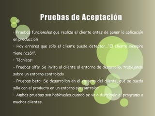 • Pruebas funcionales que realiza el cliente antes de poner la aplicación
en producción
• Hay errores que sólo el cliente puede detectar...“El cliente siempre
tiene razón”.
• Técnicas:
– Pruebas alfa: Se invita al cliente al entorno de desarrollo, trabajando
sobre un entorno controlado
– Pruebas beta: Se desarrollan en el entorno del cliente, que se queda
sólo con el producto en un entorno sin controlar
– Ambas pruebas son habituales cuando se va a distribuir el programa a
muchos clientes.
 