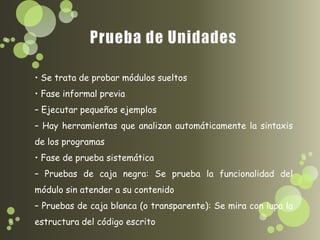• Se trata de probar módulos sueltos
• Fase informal previa
– Ejecutar pequeños ejemplos
– Hay herramientas que analizan automáticamente la sintaxis
de los programas
• Fase de prueba sistemática
– Pruebas de caja negra: Se prueba la funcionalidad del
módulo sin atender a su contenido
– Pruebas de caja blanca (o transparente): Se mira con lupa la
estructura del código escrito
 