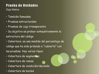 Caja blanca

• También llamadas:
– Pruebas estructurales
– Pruebas de caja transparente
• Su objetivo es probar exhaustivamente la
estructura del código
• Cobertura: es una medida del porcentaje de
código que ha sido probado o “cubierto” con
las pruebas. Hay varios tipos:
– Cobertura de segmentos
– Cobertura de ramas
– Cobertura de condición/decisión
– Cobertura de bucles
 