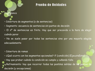 Caja blanca


• Cobertura de segmentos (o de sentencias)
– Segmento: secuencia de sentencias sin puntos de decisión
– El nº de sentencias es finito. Hay que ser precavido a la hora de elegir
cuándo parar
– No se suele pasar por todas las sentencias sino por una mayoría elegida
adecuadamente


• Cobertura de ramas
– ¿Qué ocurre con los segmentos opcionales? if (condición) {EjecutaEsto}
– Hay que probar cuándo la condición se cumple y cuñando falla
– Refinamiento: hay que recorrer todas las posibles salidas de los puntos de
decisión (y excepciones)
 