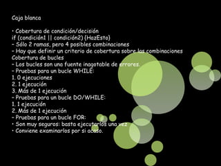 Caja blanca

• Cobertura de condición/decisión
if (condición1 || condición2) {HazEsto}
– Sólo 2 ramas, pero 4 posibles combinaciones
– Hay que definir un criterio de cobertura sobre las combinaciones
Cobertura de bucles
– Los bucles son una fuente inagotable de errores.
– Pruebas para un bucle WHILE:
1. 0 ejecuciones
2. 1 ejecución
3. Más de 1 ejecución
– Pruebas para un bucle DO/WHILE:
1. 1 ejecución
2. Más de 1 ejecución
– Pruebas para un bucle FOR:
• Son muy seguros: basta ejecutarlos una vez
• Conviene examinarlos por si acaso.
 
