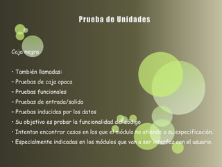 Caja negra


• También llamadas:
– Pruebas de caja opaca
– Pruebas funcionales
– Pruebas de entrada/salida
– Pruebas inducidas por los datos
• Su objetivo es probar la funcionalidad del código
• Intentan encontrar casos en los que el módulo no atiende a su especificación.
• Especialmente indicadas en los módulos que van a ser interfaz con el usuario.
 