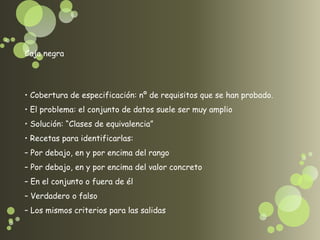 Caja negra




• Cobertura de especificación: nº de requisitos que se han probado.
• El problema: el conjunto de datos suele ser muy amplio
• Solución: “Clases de equivalencia”
• Recetas para identificarlas:
– Por debajo, en y por encima del rango
– Por debajo, en y por encima del valor concreto
– En el conjunto o fuera de él
– Verdadero o falso
– Los mismos criterios para las salidas
 