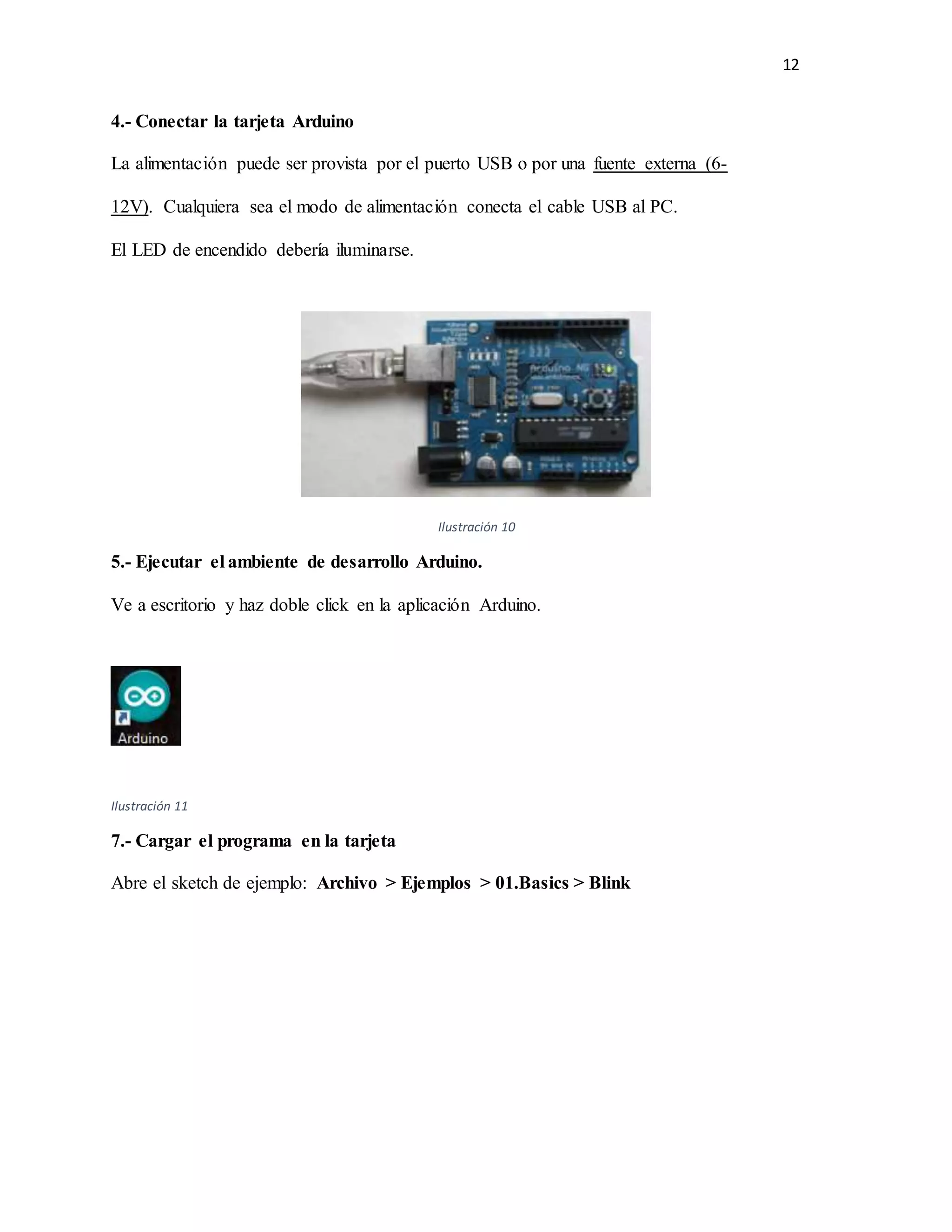 12
4.- Conectar la tarjeta Arduino
La alimentación puede ser provista por el puerto USB o por una fuente externa (6-
12V). Cualquiera sea el modo de alimentación conecta el cable USB al PC.
El LED de encendido debería iluminarse.
Ilustración 10
5.- Ejecutar el ambiente de desarrollo Arduino.
Ve a escritorio y haz doble click en la aplicación Arduino.
Ilustración 11
7.- Cargar el programa en la tarjeta
Abre el sketch de ejemplo: Archivo > Ejemplos > 01.Basics > Blink
 