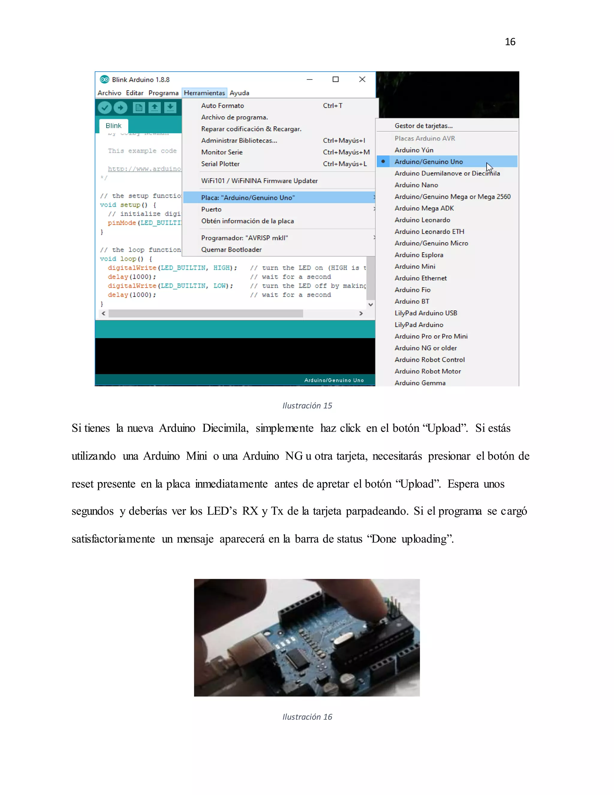 16
Ilustración 15
Si tienes la nueva Arduino Diecimila, simplemente haz click en el botón “Upload”. Si estás
utilizando una Arduino Mini o una Arduino NG u otra tarjeta, necesitarás presionar el botón de
reset presente en la placa inmediatamente antes de apretar el botón “Upload”. Espera unos
segundos y deberías ver los LED’s RX y Tx de la tarjeta parpadeando. Si el programa se cargó
satisfactoriamente un mensaje aparecerá en la barra de status “Done uploading”.
Ilustración 16
 
