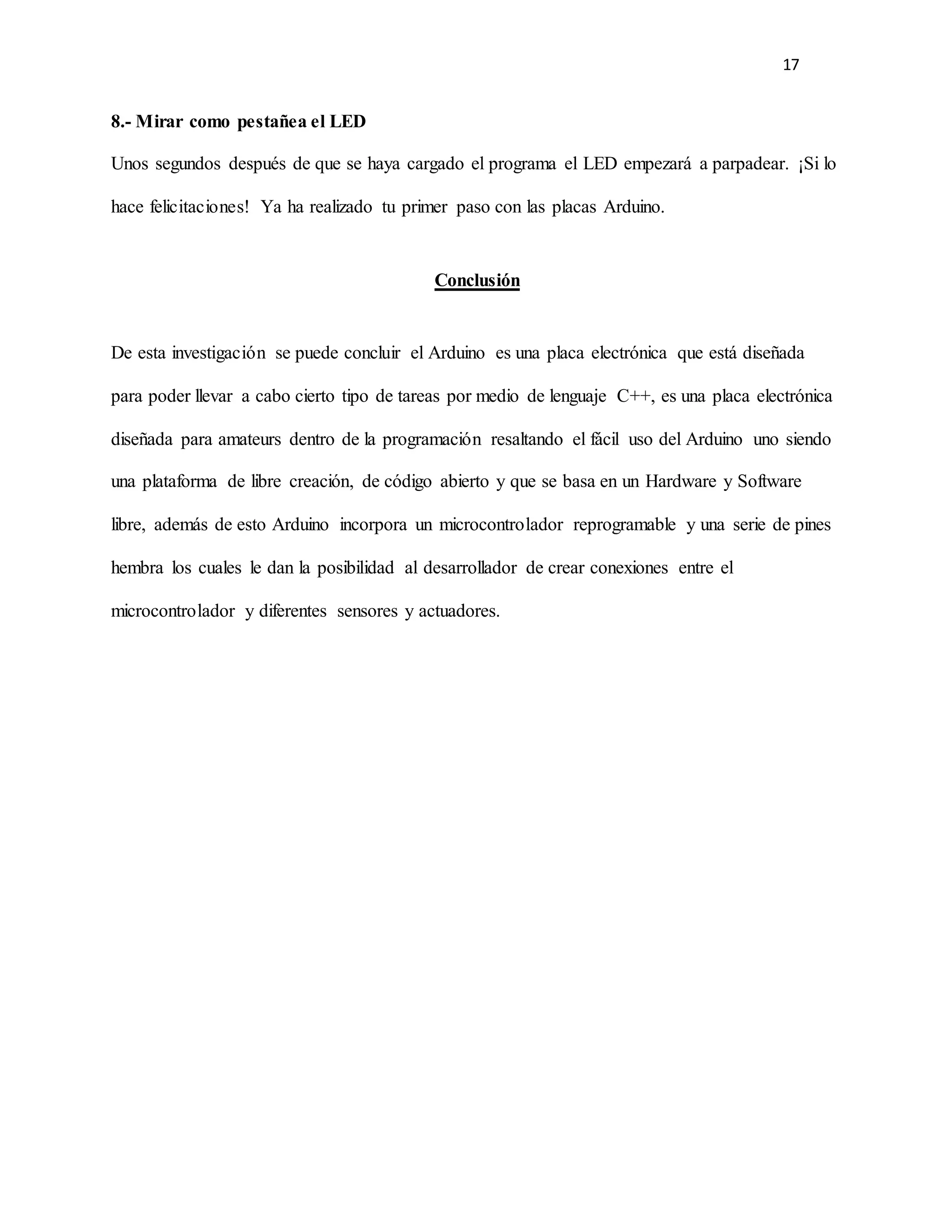 17
8.- Mirar como pestañea el LED
Unos segundos después de que se haya cargado el programa el LED empezará a parpadear. ¡Si lo
hace felicitaciones! Ya ha realizado tu primer paso con las placas Arduino.
Conclusión
De esta investigación se puede concluir el Arduino es una placa electrónica que está diseñada
para poder llevar a cabo cierto tipo de tareas por medio de lenguaje C++, es una placa electrónica
diseñada para amateurs dentro de la programación resaltando el fácil uso del Arduino uno siendo
una plataforma de libre creación, de código abierto y que se basa en un Hardware y Software
libre, además de esto Arduino incorpora un microcontrolador reprogramable y una serie de pines
hembra los cuales le dan la posibilidad al desarrollador de crear conexiones entre el
microcontrolador y diferentes sensores y actuadores.
 