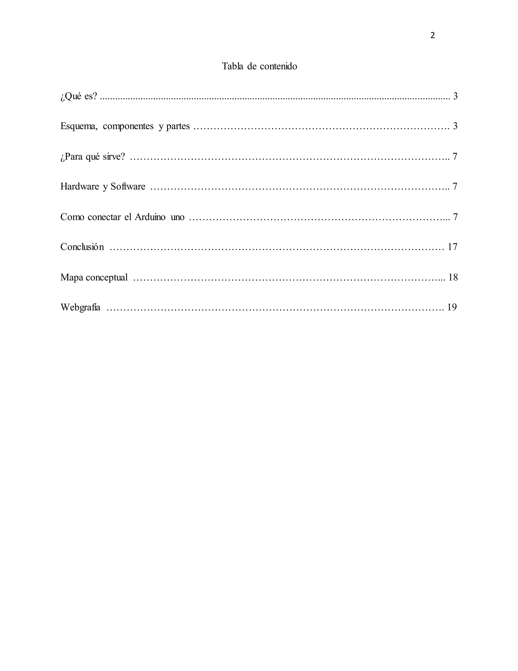 2
Tabla de contenido
¿Qué es? .......................................................................................................................................... 3
Esquema, componentes y partes …………………………………………………………………. 3
¿Para qué sirve? ………………………………………………………………………………….. 7
Hardware y Software …………………………………………………………………………….. 7
Como conectar el Arduino uno …………………………………………………………………... 7
Conclusión ……………………………………………………………………………………… 17
Mapa conceptual ………………………………………………………………………………... 18
Webgrafía ………………………………………………………………………………………. 19
 