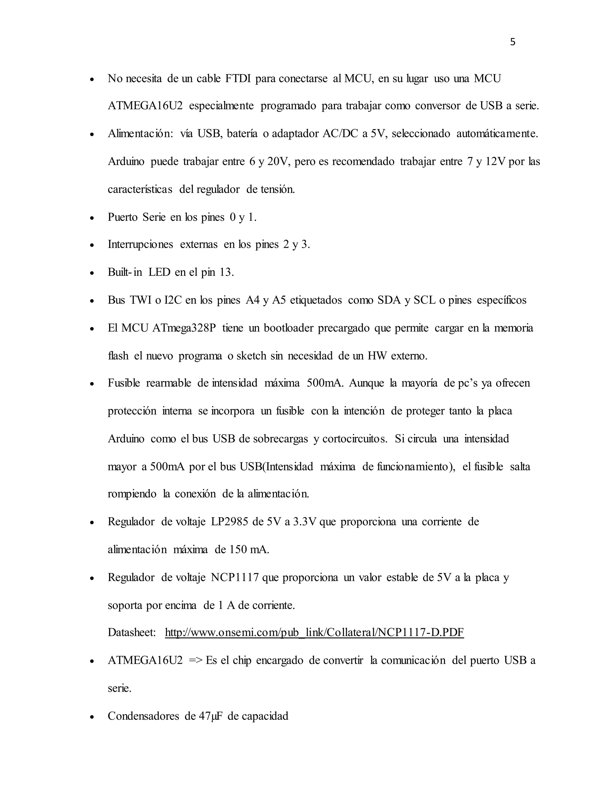 5
 No necesita de un cable FTDI para conectarse al MCU, en su lugar uso una MCU
ATMEGA16U2 especialmente programado para trabajar como conversor de USB a serie.
 Alimentación: vía USB, batería o adaptador AC/DC a 5V, seleccionado automáticamente.
Arduino puede trabajar entre 6 y 20V, pero es recomendado trabajar entre 7 y 12V por las
características del regulador de tensión.
 Puerto Serie en los pines 0 y 1.
 Interrupciones externas en los pines 2 y 3.
 Built-in LED en el pin 13.
 Bus TWI o I2C en los pines A4 y A5 etiquetados como SDA y SCL o pines específicos
 El MCU ATmega328P tiene un bootloader precargado que permite cargar en la memoria
flash el nuevo programa o sketch sin necesidad de un HW externo.
 Fusible rearmable de intensidad máxima 500mA. Aunque la mayoría de pc’s ya ofrecen
protección interna se incorpora un fusible con la intención de proteger tanto la placa
Arduino como el bus USB de sobrecargas y cortocircuitos. Si circula una intensidad
mayor a 500mA por el bus USB(Intensidad máxima de funcionamiento), el fusible salta
rompiendo la conexión de la alimentación.
 Regulador de voltaje LP2985 de 5V a 3.3V que proporciona una corriente de
alimentación máxima de 150 mA.
 Regulador de voltaje NCP1117 que proporciona un valor estable de 5V a la placa y
soporta por encima de 1 A de corriente.
Datasheet: http://www.onsemi.com/pub_link/Collateral/NCP1117-D.PDF
 ATMEGA16U2 => Es el chip encargado de convertir la comunicación del puerto USB a
serie.
 Condensadores de 47µF de capacidad
 