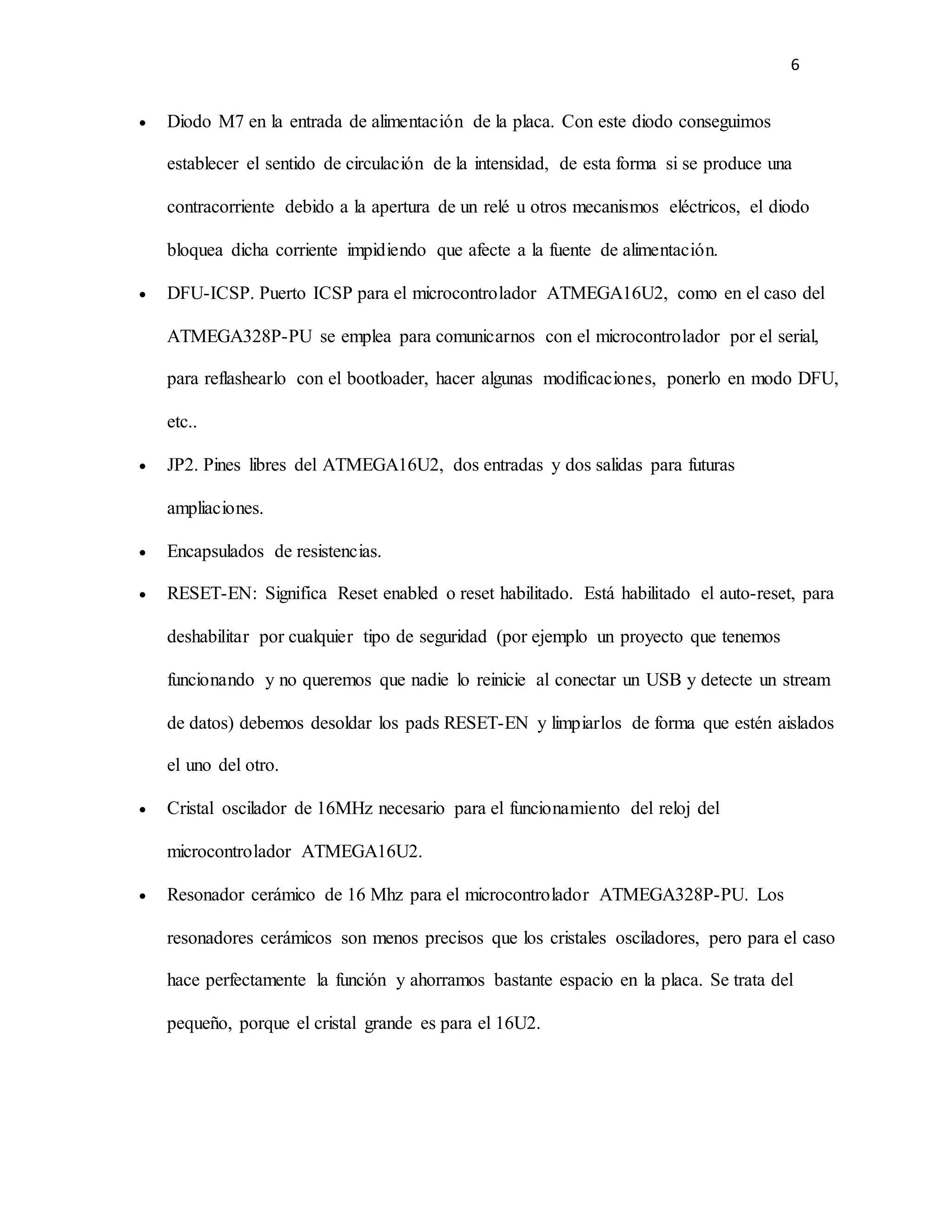 6
 Diodo M7 en la entrada de alimentación de la placa. Con este diodo conseguimos
establecer el sentido de circulación de la intensidad, de esta forma si se produce una
contracorriente debido a la apertura de un relé u otros mecanismos eléctricos, el diodo
bloquea dicha corriente impidiendo que afecte a la fuente de alimentación.
 DFU-ICSP. Puerto ICSP para el microcontrolador ATMEGA16U2, como en el caso del
ATMEGA328P-PU se emplea para comunicarnos con el microcontrolador por el serial,
para reflashearlo con el bootloader, hacer algunas modificaciones, ponerlo en modo DFU,
etc..
 JP2. Pines libres del ATMEGA16U2, dos entradas y dos salidas para futuras
ampliaciones.
 Encapsulados de resistencias.
 RESET-EN: Significa Reset enabled o reset habilitado. Está habilitado el auto-reset, para
deshabilitar por cualquier tipo de seguridad (por ejemplo un proyecto que tenemos
funcionando y no queremos que nadie lo reinicie al conectar un USB y detecte un stream
de datos) debemos desoldar los pads RESET-EN y limpiarlos de forma que estén aislados
el uno del otro.
 Cristal oscilador de 16MHz necesario para el funcionamiento del reloj del
microcontrolador ATMEGA16U2.
 Resonador cerámico de 16 Mhz para el microcontrolador ATMEGA328P-PU. Los
resonadores cerámicos son menos precisos que los cristales osciladores, pero para el caso
hace perfectamente la función y ahorramos bastante espacio en la placa. Se trata del
pequeño, porque el cristal grande es para el 16U2.
 
