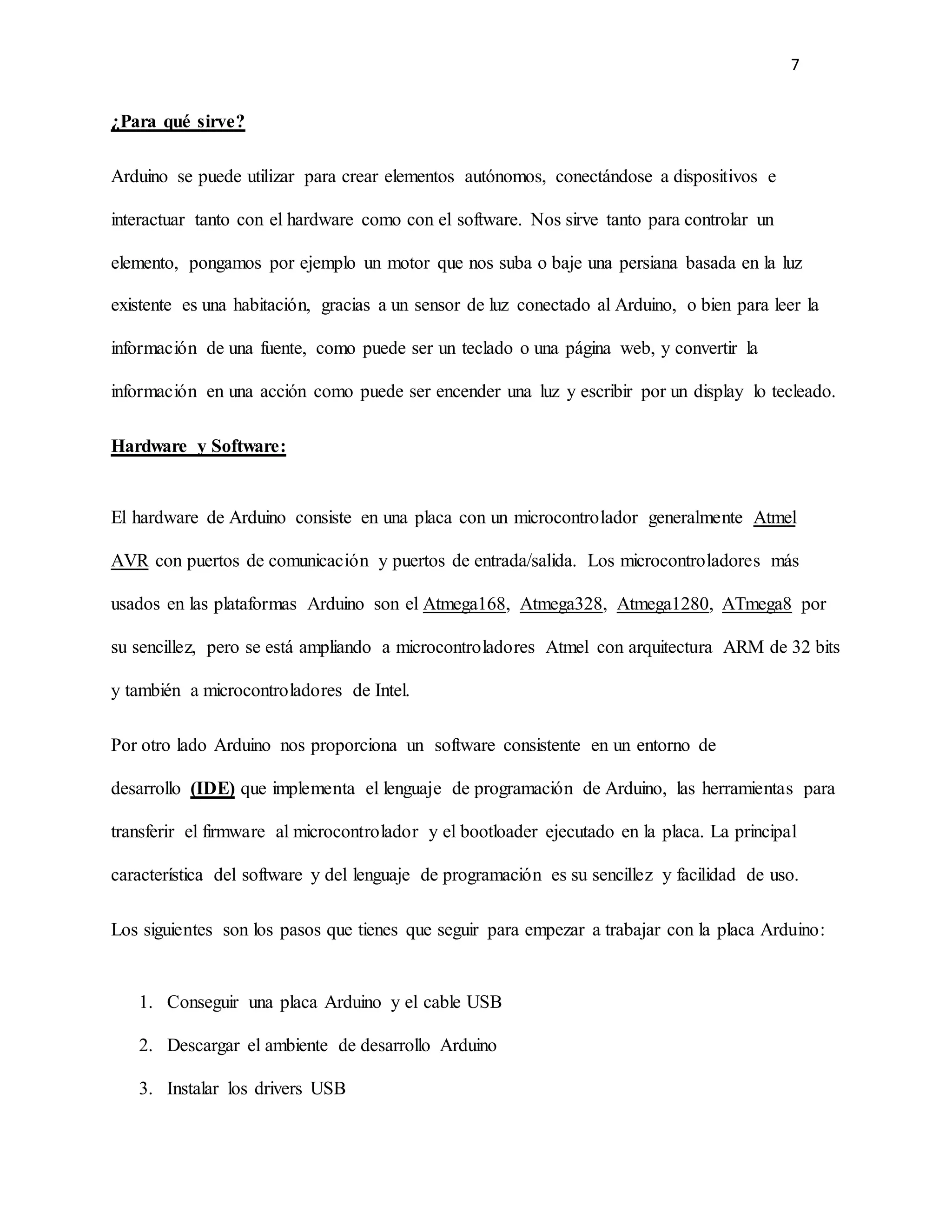 7
¿Para qué sirve?
Arduino se puede utilizar para crear elementos autónomos, conectándose a dispositivos e
interactuar tanto con el hardware como con el software. Nos sirve tanto para controlar un
elemento, pongamos por ejemplo un motor que nos suba o baje una persiana basada en la luz
existente es una habitación, gracias a un sensor de luz conectado al Arduino, o bien para leer la
información de una fuente, como puede ser un teclado o una página web, y convertir la
información en una acción como puede ser encender una luz y escribir por un display lo tecleado.
Hardware y Software:
El hardware de Arduino consiste en una placa con un microcontrolador generalmente Atmel
AVR con puertos de comunicación y puertos de entrada/salida. Los microcontroladores más
usados en las plataformas Arduino son el Atmega168, Atmega328, Atmega1280, ATmega8 por
su sencillez, pero se está ampliando a microcontroladores Atmel con arquitectura ARM de 32 bits
y también a microcontroladores de Intel.
Por otro lado Arduino nos proporciona un software consistente en un entorno de
desarrollo (IDE) que implementa el lenguaje de programación de Arduino, las herramientas para
transferir el firmware al microcontrolador y el bootloader ejecutado en la placa. La principal
característica del software y del lenguaje de programación es su sencillez y facilidad de uso.
Los siguientes son los pasos que tienes que seguir para empezar a trabajar con la placa Arduino:
1. Conseguir una placa Arduino y el cable USB
2. Descargar el ambiente de desarrollo Arduino
3. Instalar los drivers USB
 