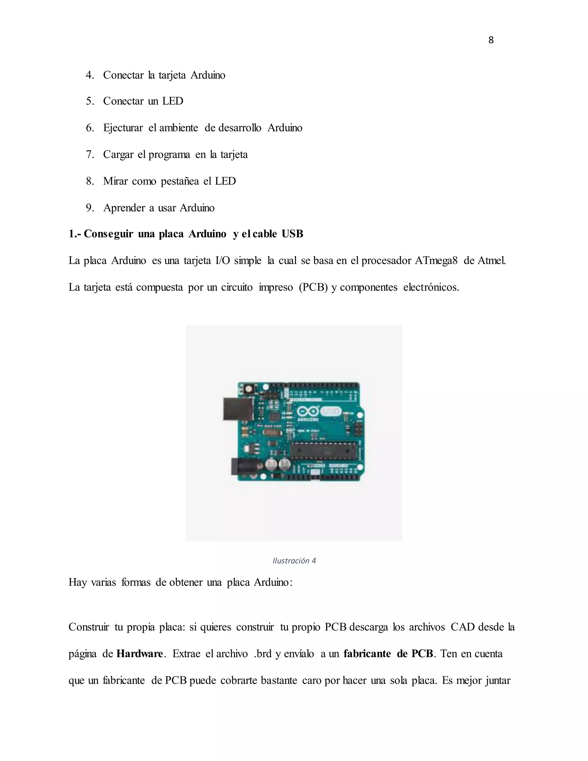 8
4. Conectar la tarjeta Arduino
5. Conectar un LED
6. Ejecturar el ambiente de desarrollo Arduino
7. Cargar el programa en la tarjeta
8. Mirar como pestañea el LED
9. Aprender a usar Arduino
1.- Conseguir una placa Arduino y el cable USB
La placa Arduino es una tarjeta I/O simple la cual se basa en el procesador ATmega8 de Atmel.
La tarjeta está compuesta por un circuito impreso (PCB) y componentes electrónicos.
Ilustración 4
Hay varias formas de obtener una placa Arduino:
Construir tu propia placa: si quieres construir tu propio PCB descarga los archivos CAD desde la
página de Hardware. Extrae el archivo .brd y envíalo a un fabricante de PCB. Ten en cuenta
que un fabricante de PCB puede cobrarte bastante caro por hacer una sola placa. Es mejor juntar
 