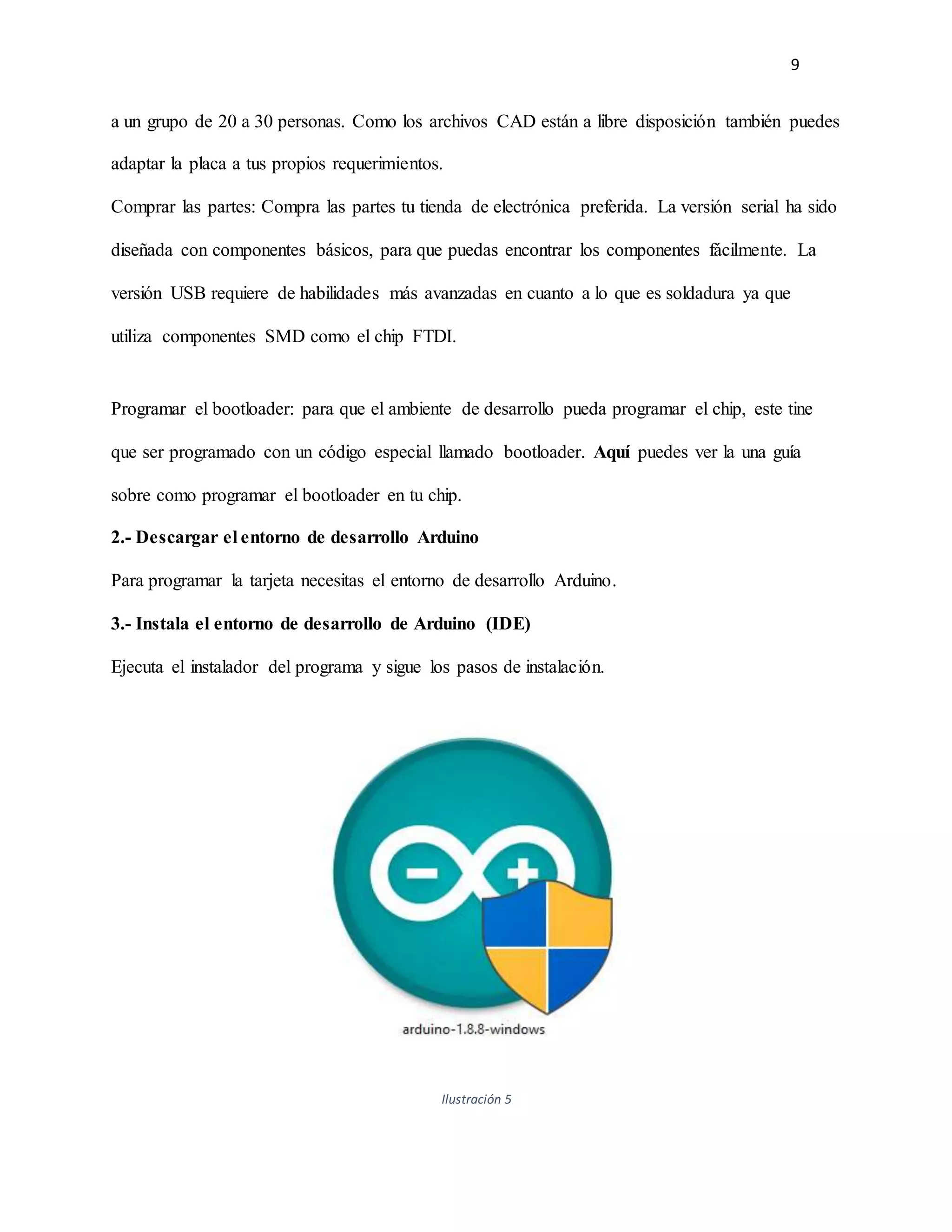 9
a un grupo de 20 a 30 personas. Como los archivos CAD están a libre disposición también puedes
adaptar la placa a tus propios requerimientos.
Comprar las partes: Compra las partes tu tienda de electrónica preferida. La versión serial ha sido
diseñada con componentes básicos, para que puedas encontrar los componentes fácilmente. La
versión USB requiere de habilidades más avanzadas en cuanto a lo que es soldadura ya que
utiliza componentes SMD como el chip FTDI.
Programar el bootloader: para que el ambiente de desarrollo pueda programar el chip, este tine
que ser programado con un código especial llamado bootloader. Aquí puedes ver la una guía
sobre como programar el bootloader en tu chip.
2.- Descargar el entorno de desarrollo Arduino
Para programar la tarjeta necesitas el entorno de desarrollo Arduino.
3.- Instala el entorno de desarrollo de Arduino (IDE)
Ejecuta el instalador del programa y sigue los pasos de instalación.
Ilustración 5
 