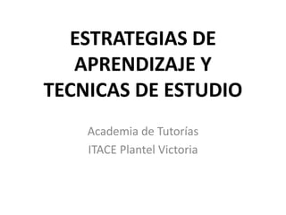 ESTRATEGIAS DE
APRENDIZAJE Y
TECNICAS DE ESTUDIO
Academia de Tutorías
ITACE Plantel Victoria
 