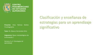 Presenta: Elvia Patricia Muñoz
Yruretagoyena
Tutor: Dr. Abacuc Hernández Ortiz
Asignatura: Bases metodológicas de
la formación /
Semana 3 y 4 Estrategias de
aprendizaje
Clasificación y enseñanza de
estrategias para un aprendizaje
significativo
 