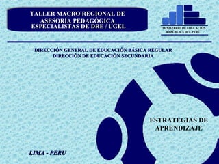 TALLER MACRO REGIONAL DE ASESORÍA PEDAGÓGICA
MINISTERIO DE EDUCACIÓN
REPÚBLICA DEL PERÚ

Especialista DRE
TALLER MACRO REGIONAL y UGEL
TALLER MACRO REGIONAL DE
DE
ASESORÍA PEDAGÓGICA
ASESORÍA PEDAGÓGICA
ESPECIALISTAS DE DRE // UGEL
ESPECIALISTAS DE DRE UGEL

DIGEBR

EDUCACIÓN SECUNDARIA

MINISTERIO DE EDUCACIÓN
REPÚBLICA DEL PERÚ

DIRECCIÓN GENERAL DE EDUCACIÓN BÁSICA REGULAR
DIRECCIÓN DE EDUCACIÓN SECUNDARIA

ESTRATEGIAS DE
APRENDIZAJE

LIMA - PERU

 