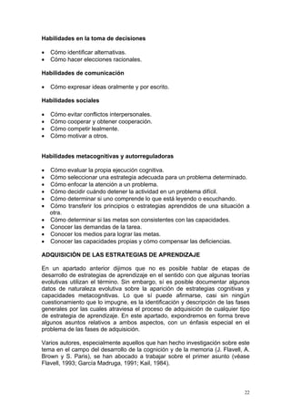 Habilidades en la toma de decisiones

•   Cómo identificar alternativas.
•   Cómo hacer elecciones racionales.

Habilidades de comunicación

•   Cómo expresar ideas oralmente y por escrito.

Habilidades sociales

•   Cómo evitar conflictos interpersonales.
•   Cómo cooperar y obtener cooperación.
•   Cómo competir lealmente.
•   Cómo motivar a otros.


Habilidades metacognitivas y autorreguladoras

•   Cómo evaluar la propia ejecución cognitiva.
•   Cómo seleccionar una estrategia adecuada para un problema determinado.
•   Cómo enfocar la atención a un problema.
•   Cómo decidir cuándo detener la actividad en un problema difícil.
•   Cómo determinar si uno comprende lo que está leyendo o escuchando.
•   Cómo transferir los principios o estrategias aprendidos de una situación a
    otra.
•   Cómo determinar si las metas son consistentes con las capacidades.
•   Conocer las demandas de la tarea.
•   Conocer los medios para lograr las metas.
•   Conocer las capacidades propias y cómo compensar las deficiencias.

ADQUISICIÓN DE LAS ESTRATEGIAS DE APRENDIZAJE

En un apartado anterior dijimos que no es posible hablar de etapas de
desarrollo de estrategias de aprendizaje en el sentido con que algunas teorías
evolutivas utilizan el término. Sin embargo, sí es posible documentar algunos
datos de naturaleza evolutiva sobre la aparición de estrategias cognitivas y
capacidades metacognitivas. Lo que sí puede afirmarse, casi sin ningún
cuestionamiento que lo impugne, es la identificación y descripción de las fases
generales por las cuales atraviesa el proceso de adquisición de cualquier tipo
de estrategia de aprendizaje. En este apartado, expondremos en forma breve
algunos asuntos relativos a ambos aspectos, con un énfasis especial en el
problema de las fases de adquisición.

Varios autores, especialmente aquellos que han hecho investigación sobre este
tema en el campo del desarrollo de la cognición y de la memoria (J. Flavell, A.
Brown y S. Paris), se han abocado a trabajar sobre el primer asunto (véase
Flavell, 1993; García Madruga, 1991; Kail, 1984).



                                                                             22
 