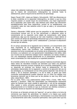 véase más adelante) implicadas en el uso de estrategias. Se ha documentado
que la mejora del conocimiento metacognitivo se extiende hasta la
adolescencia, para la mayoría de los dominios de aprendizaje.

Según Flavell (1981, citado por Nisbet y Schucksmith, 1987) las diferencias en
la edad, existentes en la capacidad metacognitiva, se deben a que los niños
mayores poseen un caudal mayor de conocimientos, una mejor organización
de la capacidad, pero sobre todo, más destreza para utilizar esa información
estratégicamente para fines específicos, porque se va estableciendo una
vinculación cada vez más estrecha entre lo que se sabe y el conocimiento
metacognitivo.

Garner y Alexander (1989) opinan que los pequeños no han desarrollado tal
conocimiento porque aún no se han aproximado a reflexionar sobre el
conocimiento y/o su cognición como objeto de conocimiento, ante tareas
académicas; algo que los mayores se han visto impelidos a hacer debido al
gran número de tareas de aprendizaje intencional que ya han enfrentado en su
vida escolar, las cuales fungen como "catalizadores" y provocan la adquisición
de este tipo de saberes.

En el campo asociado de la regulación de la memoria y el conocimiento (otra
área importante de la metacognición) las trabajos de Brown y sus
colaboradores fueron más fructíferos. Las investigaciones de Brown se
asociaron de forma considerable con el campo de la comprensión y aprendizaje
de textos y se realizaron con una aproximación metodológica más sólida, dado
que muchos de los anteriores trabajos fueron realizados con tareas simples y
con una metodología basada fuertemente en el autorreporte (ambas líneas
serán comentadas con más amplitud en un apartado posterior).

En el ámbito anterior de la metacognición parecen haberse encontrado algunos
datos claros de naturaleza evolutiva (se demostró que había una aparición
relativamente temprana aunque incipiente de la conducta metacognitiva y que
su desarrollo se prolonga con lentitud hasta la adolescencia). En las
actividades relacionadas con la regulación y control en la ejecución del uso de
las estrategias, su manifestación en los niños parece depender más del tipo de
tareas y de la situación planteada y no de la edad, al grado que estas
conductas autorreguladoras pueden aparecer aun en niños con edades muy
tempranas (siempre que la tarea que se les plantee no sea muy difícil para
ellos; véase Brown, 1987).
Por su parte, Paris y sus colaboradores (véase Paris y Cross, 1983; Paris,
Newman y Jacobson, 1985) han desarrollado una interpretación interesante
sobre los factores que hacen posible la adquisición y uso de las estrategias.
Ellos apelan a varios principios generales que los aprendices desarrollan
progresivamente en la medida en que se involucran con distintos contextos y
demandas donde se requieren las estrategias de aprendizaje.

El primero es el llamado principio de "agencia", el cual se refiere a la toma de
conciencia que logran los aprendices, en relación a la mejora que puede
lograrse de los procesos de aprendizaje y memorización si se actúa intencional
y voluntariamente sobre ellos, buscando optimizarlos. Esto quiere decir que los


                                                                              24
 