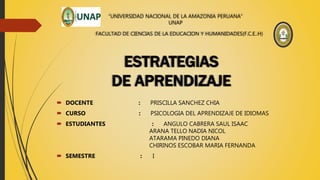 “UNIVERSIDAD NACIONAL DE LA AMAZONIA PERUANA”
UNAP
FACULTAD DE CIENCIAS DE LA EDUCACION Y HUMANIDADES(F.C.E..H)
 DOCENTE : PRISCILLA SANCHEZ CHIA
 CURSO : PSICOLOGIA DEL APRENDIZAJE DE IDIOMAS
 ESTUDIANTES : ANGULO CABRERA SAUL ISAAC
ARANA TELLO NADIA NICOL
ATARAMA PINEDO DIANA
CHIRINOS ESCOBAR MARIA FERNANDA
 SEMESTRE : I
ESTRATEGIAS
DE APRENDIZAJE
 