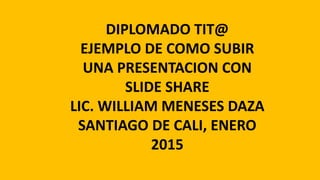 DIPLOMADO TIT@
EJEMPLO DE COMO SUBIR
UNA PRESENTACION CON
SLIDE SHARE
LIC. WILLIAM MENESES DAZA
SANTIAGO DE CALI, ENERO
2015
 