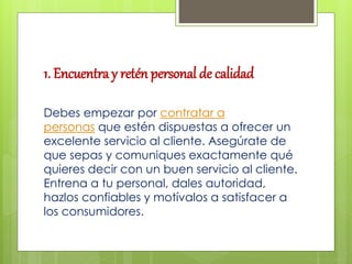 1. Encuentra y retén personal de calidad
Debes empezar por contratar a
personas que estén dispuestas a ofrecer un
excelente servicio al cliente. Asegúrate de
que sepas y comuniques exactamente qué
quieres decir con un buen servicio al cliente.
Entrena a tu personal, dales autoridad,
hazlos confiables y motívalos a satisfacer a
los consumidores.
 