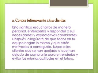 2. Conoce íntimamente a tus clientes
Esto significa escucharlos de manera
personal, entenderlos y responder a sus
necesidades y expectativas cambiantes.
Después, asegúrate de que todos en tu
equipo hagan lo mismo y que estén
motivados a conseguirlo. Busca a los
clientes que se han quejado o que han
dejado de comprarte para entenderlos y
evitar las mismas actitudes en el futuro.
 
