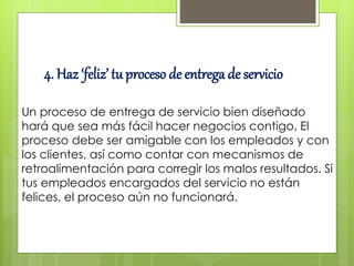 4. Haz ‘feliz’ tu proceso de entrega de servicio
Un proceso de entrega de servicio bien diseñado
hará que sea más fácil hacer negocios contigo. El
proceso debe ser amigable con los empleados y con
los clientes, así como contar con mecanismos de
retroalimentación para corregir los malos resultados. Si
tus empleados encargados del servicio no están
felices, el proceso aún no funcionará.
 