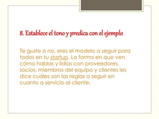 8. Establece el tono y predica con el ejemplo
Te guste o no, eres el modelo a seguir para
todos en tu startup. La forma en que ven
cómo hablas y lidias con proveedores,
socios, miembros del equipo y clientes les
dice cuáles son las reglas a seguir en
cuanto a servicio al cliente.
 